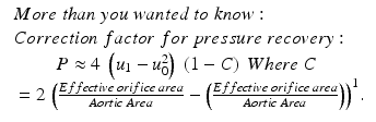 
$$ \begin{array}{l}\begin{array}{l} More\; than\; you\; wanted\;to\; know:\;\\ {} Correction\; factor\;for\; pressure\; recovery:\end{array}\hfill \\ {}\begin{array}{c}P\approx 4\;\left({u}_1-{u}_0^2\right)\;\left(1-C\right)\; Where\kern0.24em C\;\\ {}=2\;{\left(\frac{Effective\; orifice\; area}{Aortic\; Area}-\left(\frac{Effective\; orifice\; area}{Aortic\; Area}\right)\right)}^1.\end{array}\hfill \end{array} $$
