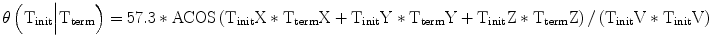 
$$ \theta \left({\mathrm{T}}_{\mathrm{init}}\Big|{\mathrm{T}}_{\mathrm{term}}\right)=57.3*\mathrm{ACOS}\left({\mathrm{T}}_{\mathrm{init}}\mathrm{X}*{\mathrm{T}}_{\mathrm{term}}\mathrm{X}+{\mathrm{T}}_{\mathrm{init}}\mathrm{Y}*{\mathrm{T}}_{\mathrm{term}}\mathrm{Y}+{\mathrm{T}}_{\mathrm{init}}\mathrm{Z}*{\mathrm{T}}_{\mathrm{term}}\mathrm{Z}\right)/\left({\mathrm{T}}_{\mathrm{init}}\mathrm{V}*{\mathrm{T}}_{\mathrm{init}}\mathrm{V}\right) $$
