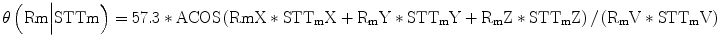 
$$ \theta \left(\mathrm{R}\mathrm{m}\Big|\mathrm{STTm}\right)=57.3*\mathrm{ACOS}\left(\mathrm{R}\mathrm{m}\mathrm{X}*{\mathrm{STT}}_{\mathrm{m}}\mathrm{X}+{\mathrm{R}}_{\mathrm{m}}\mathrm{Y}*{\mathrm{STT}}_{\mathrm{m}}\mathrm{Y}+{\mathrm{R}}_{\mathrm{m}}\mathrm{Z}*{\mathrm{STT}}_{\mathrm{m}}\mathrm{Z}\right)/\left({\mathrm{R}}_{\mathrm{m}}\mathrm{V}*{\mathrm{STT}}_{\mathrm{m}}\mathrm{V}\right) $$
