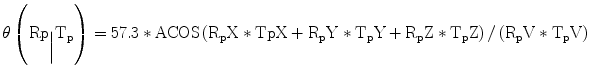 
$$ \theta \left({\mathrm{R}\mathrm{p}}_{\Big|}{\mathrm{T}}_{\mathrm{p}}\right)=57.3*\mathrm{ACOS}\left({\mathrm{R}}_{\mathrm{p}}\mathrm{X}*\mathrm{T}\mathrm{p}\mathrm{X}+{\mathrm{R}}_{\mathrm{p}}\mathrm{Y}*{\mathrm{T}}_{\mathrm{p}}\mathrm{Y}+{\mathrm{R}}_{\mathrm{p}}\mathrm{Z}*{\mathrm{T}}_{\mathrm{p}}\mathrm{Z}\right)/\left({\mathrm{R}}_{\mathrm{p}}\mathrm{V}*{\mathrm{T}}_{\mathrm{p}}\mathrm{V}\right) $$
